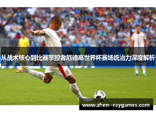 从战术核心到比赛掌控者厄德高世界杯赛场统治力深度解析 从战术核心到比赛掌控者厄德高世界杯赛场统治力深度解析