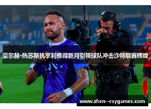 豪尔赫·热苏斯执掌利雅得新月引领球队冲击沙特联赛辉煌 豪尔赫·热苏斯执掌利雅得新月引领球队冲击沙特联赛辉煌